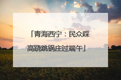 青海西宁：民众踩高跷跳锅庄过端午