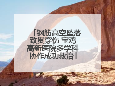 钢筋高空坠落致贯穿伤 宝鸡高新医院多学科协作成功救治
