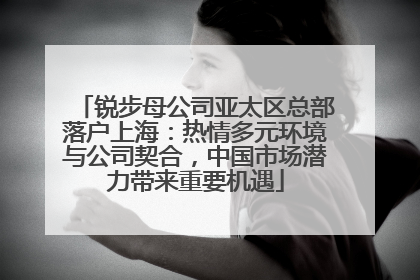 锐步母公司亚太区总部落户上海：热情多元环境与公司契合，中国市场潜力带来重要机遇