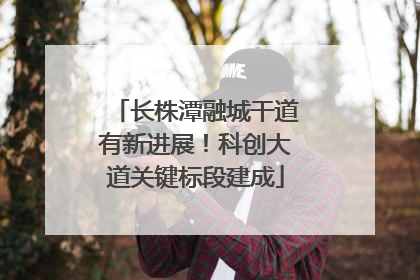 长株潭融城干道有新进展！科创大道关键标段建成