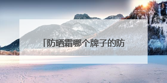 防晒霜哪个牌子的防晒效果好？精品防晒霜推荐，使用感优秀