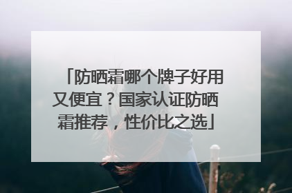 防晒霜哪个牌子好用又便宜？国家认证防晒霜推荐，性价比之选