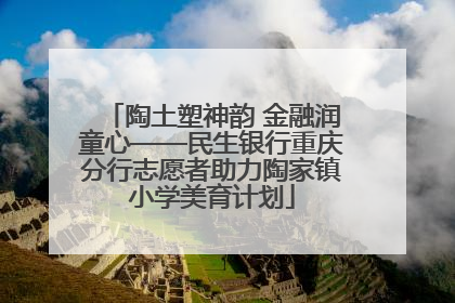 陶土塑神韵 金融润童心——民生银行重庆分行志愿者助力陶家镇小学美育计划