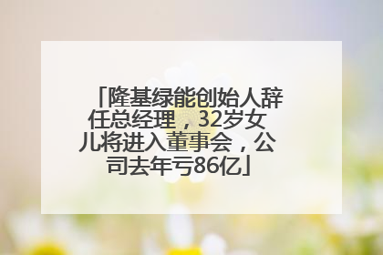 隆基绿能创始人辞任总经理，32岁女儿将进入董事会，公司去年亏86亿