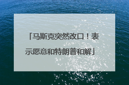 马斯克突然改口！表示愿意和特朗普和解