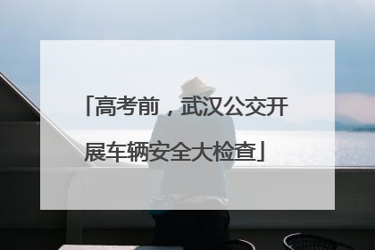 高考前，武汉公交开展车辆安全大检查