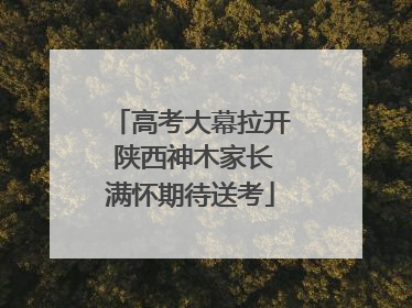 高考大幕拉开 陕西神木家长满怀期待送考