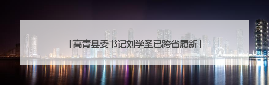 高青县委书记刘学圣已跨省履新