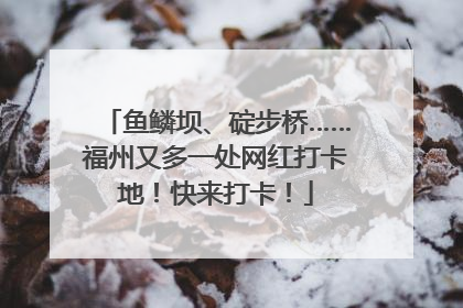 鱼鳞坝、碇步桥……福州又多一处网红打卡地！快来打卡！