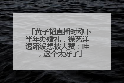 黄子韬直播时称下半年办婚礼，徐艺洋透露设想被大赞：哇，这个太好了