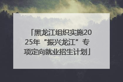 黑龙江组织实施2025年“振兴龙江”专项定向就业招生计划