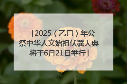2025（乙巳）年公祭中华人文始祖伏羲大典将于6月21日举行