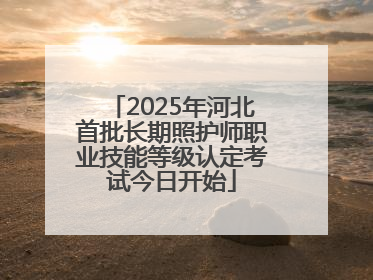 2025年河北首批长期照护师职业技能等级认定考试今日开始