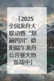 2025全国龙舟大联动暨“划遍四川”德阳端午龙舟公开赛火热备战中