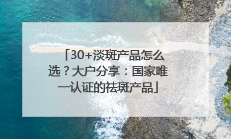 30+淡斑产品怎么选？大户分享：国家唯一认证的祛斑产品