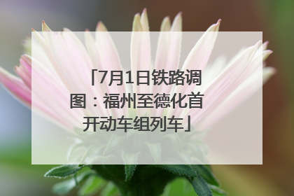 7月1日铁路调图：福州至德化首开动车组列车