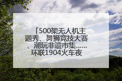 500架无人机主题秀、舞狮竞技大赛、潮玩非遗市集……环联1904火车夜市迎来两周年庆典