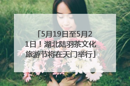 5月19日至5月21日！湖北陆羽茶文化旅游节将在天门举行