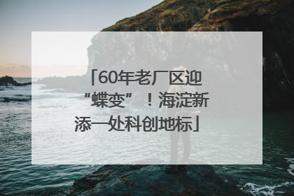 60年老厂区迎“蝶变”！海淀新添一处科创地标